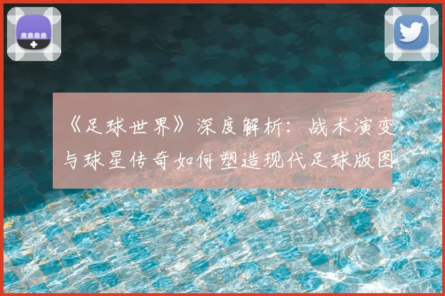《足球世界》深度解析：战术演变与球星传奇如何塑造现代足球版图