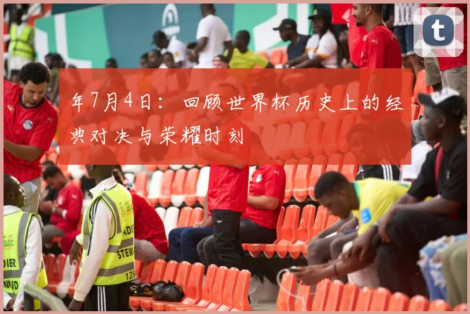年7月4日：回顾世界杯历史上的经典对决与荣耀时刻